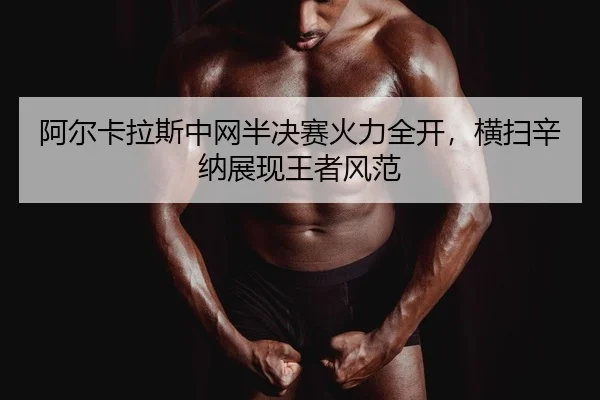 阿尔卡拉斯中网半决赛火力全开，横扫辛纳展现王者风范